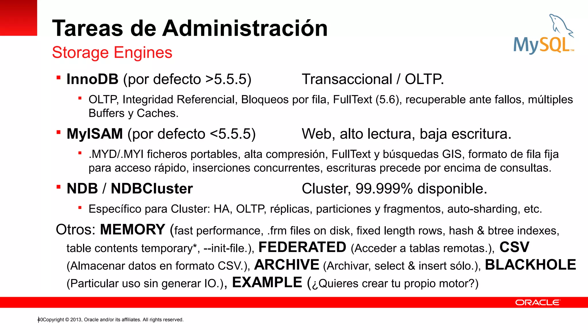 Tareas de Administración
Storage Engines
 InnoDB (por defecto >5.5.5)

Transaccional / OLTP.

 OLTP, Integridad Referencial, Bloqueos por fila, FullText (5.6), recuperable ante fallos, múltiples

Buffers y Caches.

 MyISAM (por defecto <5.5.5)

Web, alto lectura, baja escritura.

 .MYD/.MYI ficheros portables, alta compresión, FullText y búsquedas GIS, formato de fila fija

para acceso rápido, inserciones concurrentes, escrituras precede por encima de consultas.

 NDB / NDBCluster

Cluster, 99.999% disponible.

 Específico para Cluster: HA, OLTP, réplicas, particiones y fragmentos, auto-sharding, etc.

Otros: MEMORY (fast performance, .frm files on disk, fixed length rows, hash & btree indexes,
table contents temporary*, --init-file.), FEDERATED (Acceder a tablas remotas.), CSV
(Almacenar datos en formato CSV.), ARCHIVE (Archivar, select & insert sólo.), BLACKHOLE
(Particular uso sin generar IO.), EXAMPLE (¿Quieres crear tu propio motor?)
40Copyright © 2013, Oracle and/or its affiliates. All rights reserved.

 