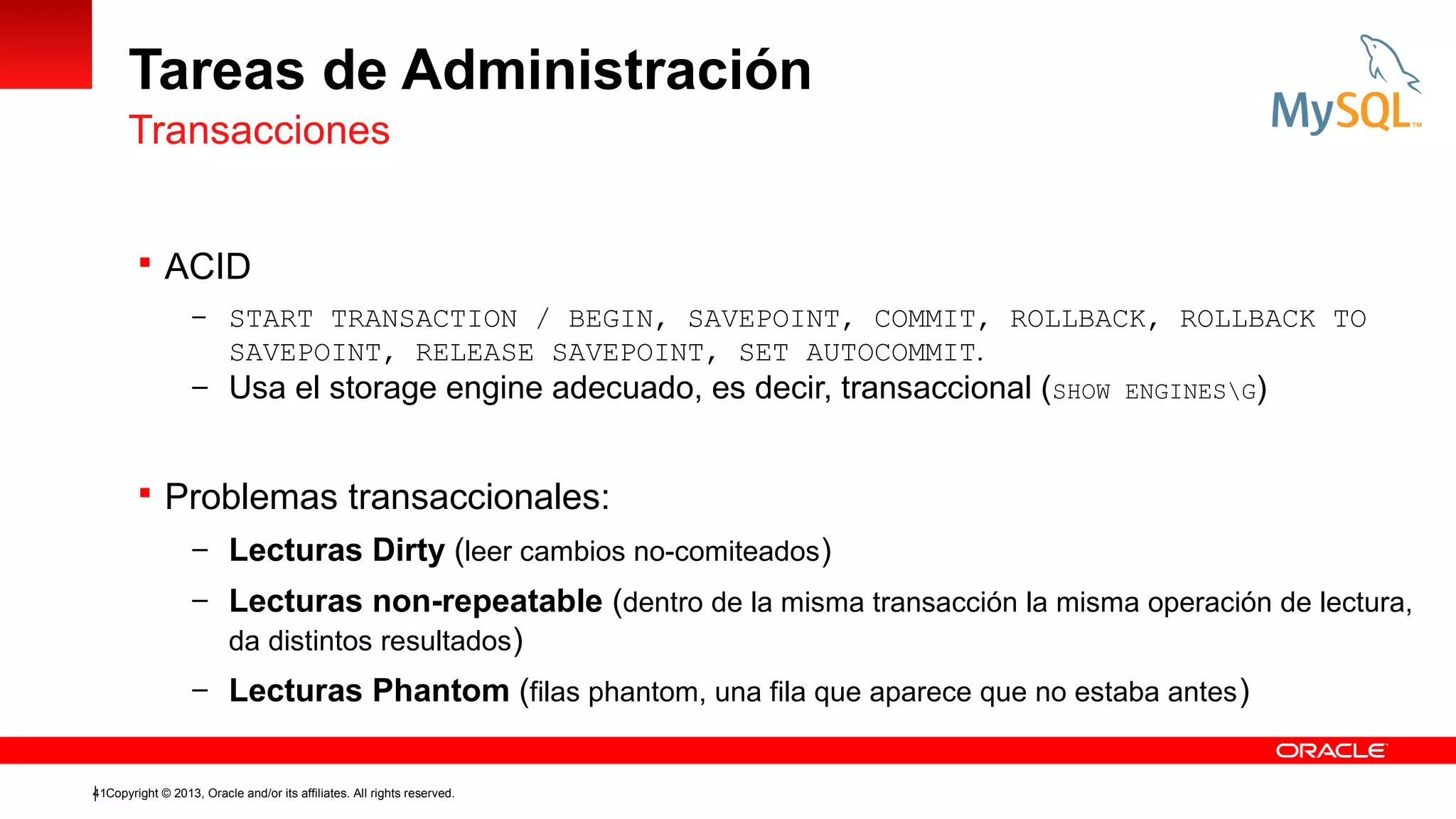 Tareas de Administración
Transacciones
 ACID
– START TRANSACTION / BEGIN, SAVEPOINT, COMMIT, ROLLBACK, ROLLBACK TO

SAVEPOINT, RELEASE SAVEPOINT, SET AUTOCOMMIT.
– Usa el storage engine adecuado, es decir, transaccional (SHOW ENGINESG)

 Problemas transaccionales:
– Lecturas Dirty (leer cambios no-comiteados )
– Lecturas non-repeatable (dentro de la misma transacción la misma operación de lectura,
da distintos resultados)
– Lecturas Phantom (filas phantom, una fila que aparece que no estaba antes )

41Copyright © 2013, Oracle and/or its affiliates. All rights reserved.

 