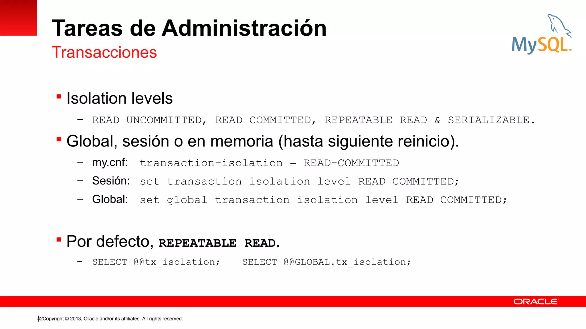 Tareas de Administración
Transacciones
 Isolation levels
– READ UNCOMMITTED, READ COMMITTED, REPEATABLE READ & SERIALIZABLE.

 Global, sesión o en memoria (hasta siguiente reinicio).
– my.cnf:

transaction-isolation = READ-COMMITTED

– Sesión: set transaction isolation level READ COMMITTED;
– Global:

set global transaction isolation level READ COMMITTED;

 Por defecto, REPEATABLE READ.
–

SELECT @@tx_isolation;

42Copyright © 2013, Oracle and/or its affiliates. All rights reserved.

SELECT @@GLOBAL.tx_isolation;

 