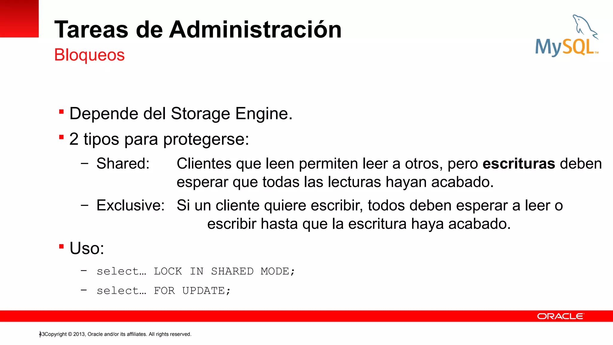 Tareas de Administración
Bloqueos
 Depende del Storage Engine.
 2 tipos para protegerse:
– Shared:

Clientes que leen permiten leer a otros, pero escrituras deben
esperar que todas las lecturas hayan acabado.

– Exclusive: Si un cliente quiere escribir, todos deben esperar a leer o

escribir hasta que la escritura haya acabado.
 Uso:
– select… LOCK IN SHARED MODE;
– select… FOR UPDATE;

43Copyright © 2013, Oracle and/or its affiliates. All rights reserved.

 