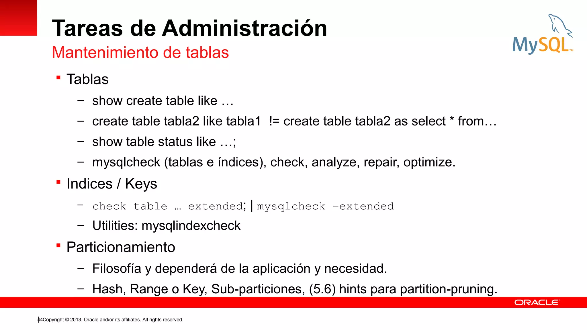 Tareas de Administración
Mantenimiento de tablas
 Tablas
– show create table like …
– create table tabla2 like tabla1 != create table tabla2 as select * from…
– show table status like …;
– mysqlcheck (tablas e índices), check, analyze, repair, optimize.

 Indices / Keys
– check table … extended;

| mysqlcheck –extended

– Utilities: mysqlindexcheck

 Particionamiento
– Filosofía y dependerá de la aplicación y necesidad.
– Hash, Range o Key, Sub-particiones, (5.6) hints para partition-pruning.
44Copyright © 2013, Oracle and/or its affiliates. All rights reserved.

 