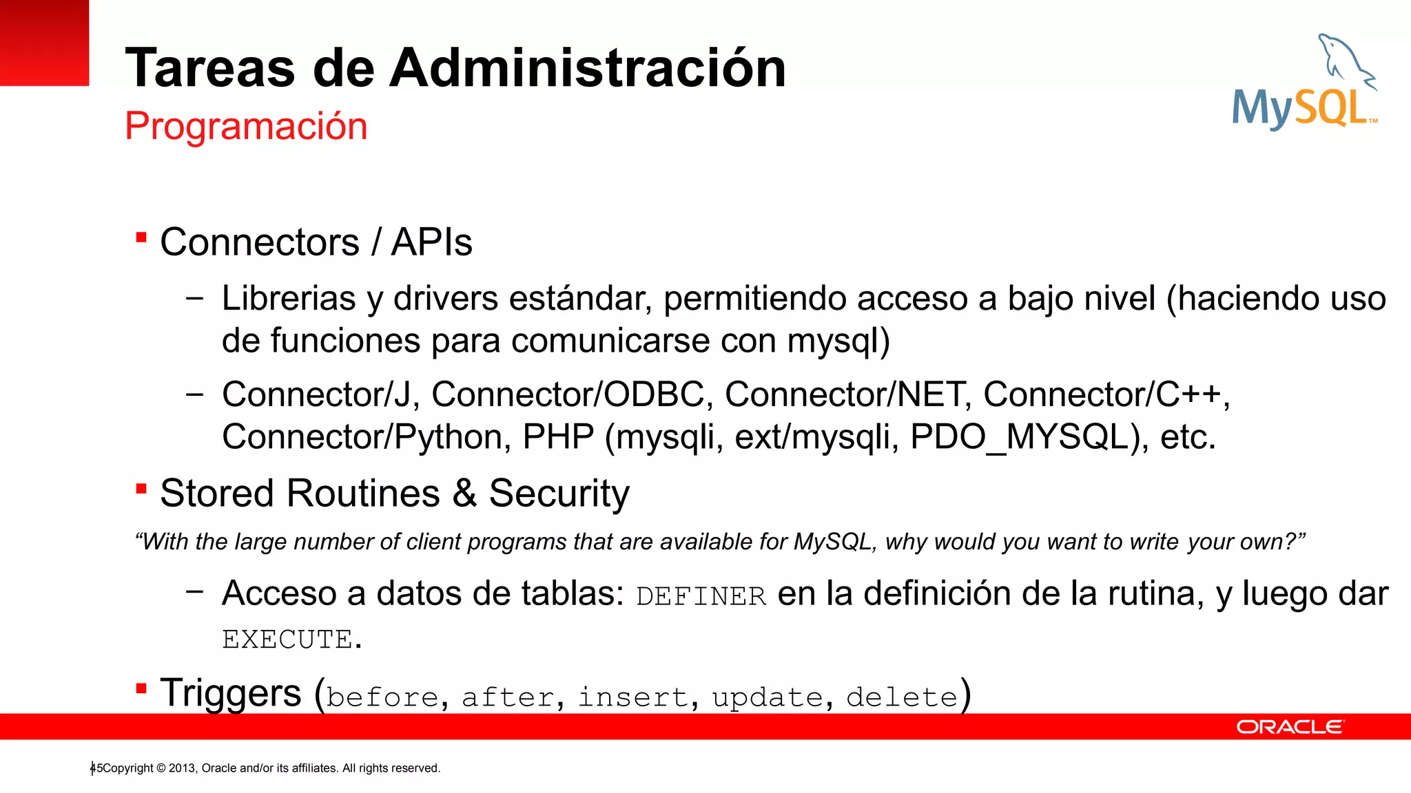 Tareas de Administración
Programación
 Connectors / APIs
– Librerias y drivers estándar, permitiendo acceso a bajo nivel (haciendo uso

de funciones para comunicarse con mysql)
– Connector/J, Connector/ODBC, Connector/NET, Connector/C++,

Connector/Python, PHP (mysqli, ext/mysqli, PDO_MYSQL), etc.
 Stored Routines & Security
“With the large number of client programs that are available for MySQL, why would you want to write your own?”

– Acceso a datos de tablas: DEFINER en la definición de la rutina, y luego dar
EXECUTE.

 Triggers (before, after, insert, update, delete)
45Copyright © 2013, Oracle and/or its affiliates. All rights reserved.

 
