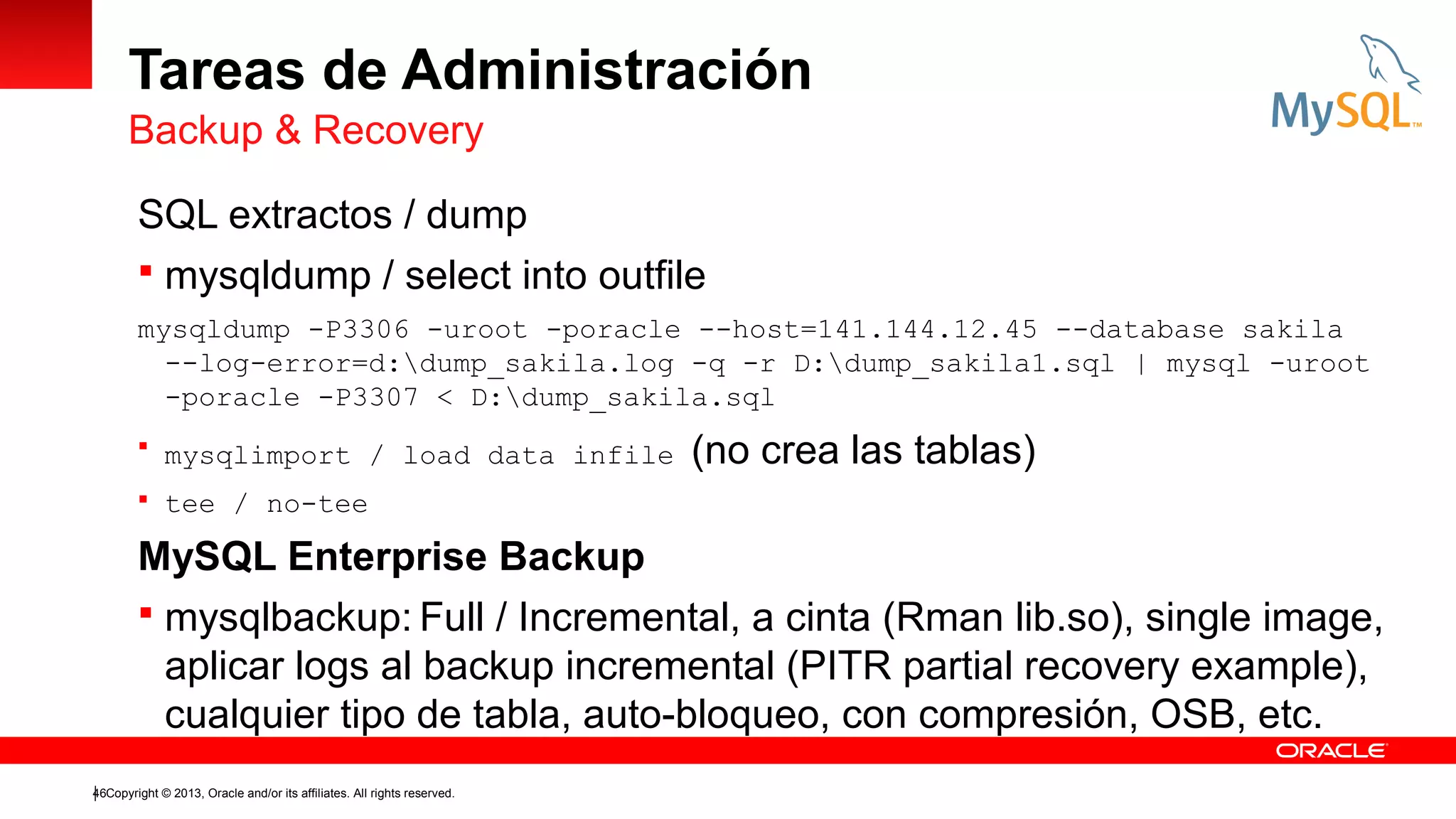 Tareas de Administración
Backup & Recovery
SQL extractos / dump
 mysqldump / select into outfile
mysqldump -P3306 -uroot -poracle --host=141.144.12.45 --database sakila
--log-error=d:dump_sakila.log -q -r D:dump_sakila1.sql | mysql -uroot
-poracle -P3307 < D:dump_sakila.sql
 mysqlimport / load data infile

(no crea las tablas)

 tee / no-tee

MySQL Enterprise Backup
 mysqlbackup: Full / Incremental, a cinta (Rman lib.so), single image,
aplicar logs al backup incremental (PITR partial recovery example),
cualquier tipo de tabla, auto-bloqueo, con compresión, OSB, etc.
46Copyright © 2013, Oracle and/or its affiliates. All rights reserved.

 