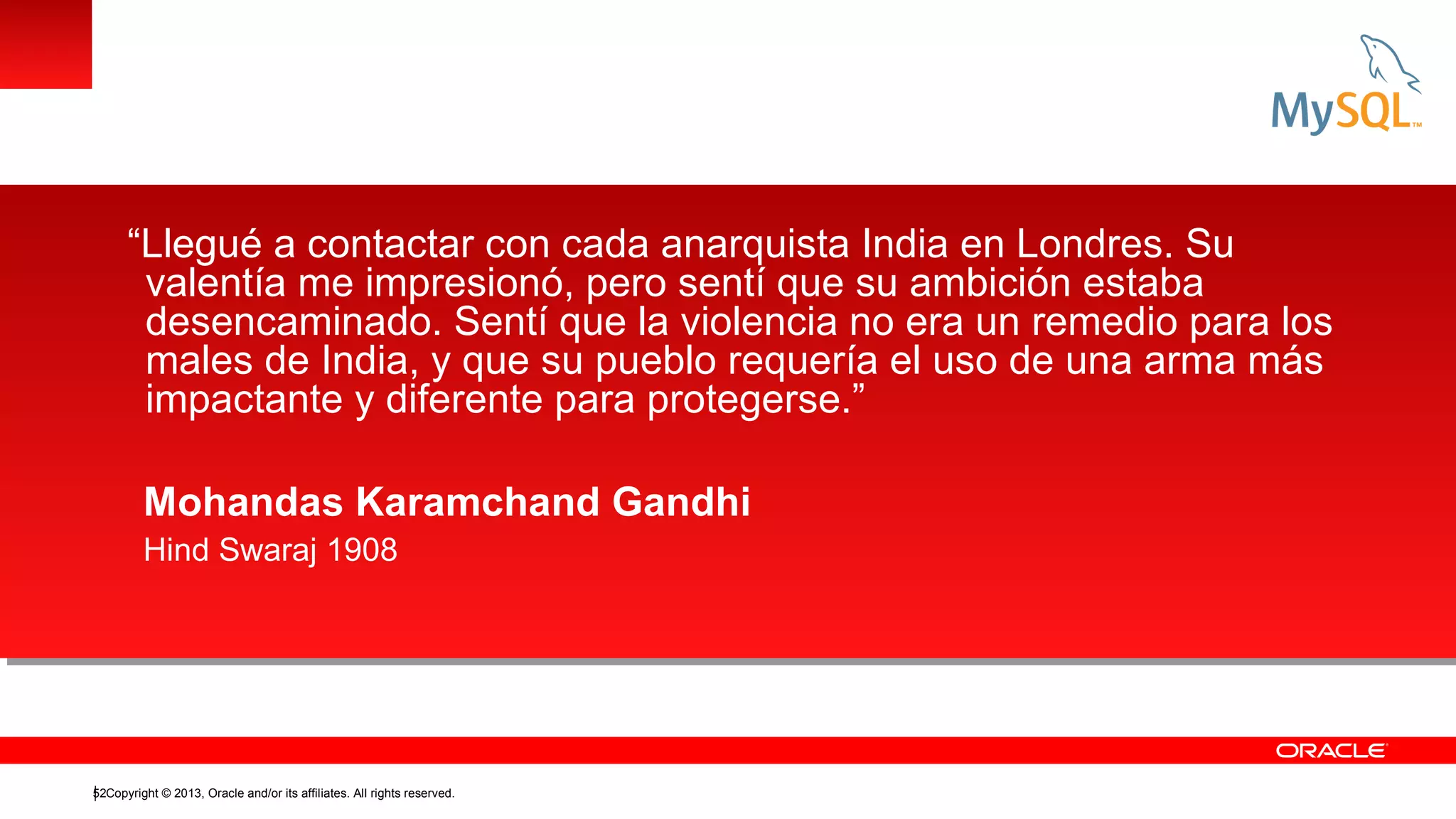 “Llegué a contactar con cada anarquista India en Londres. Su
valentía me impresionó, pero sentí que su ambición estaba
desencaminado. Sentí que la violencia no era un remedio para los
males de India, y que su pueblo requería el uso de una arma más
impactante y diferente para protegerse.”
Mohandas Karamchand Gandhi
Hind Swaraj 1908

52Copyright © 2013, Oracle and/or its affiliates. All rights reserved.

 