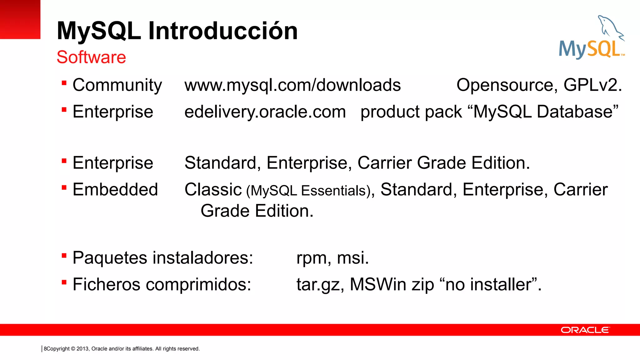 MySQL Introducción
Software
 Community
 Enterprise
 Enterprise
 Embedded

www.mysql.com/downloads
Opensource, GPLv2.
edelivery.oracle.com product pack “MySQL Database”
Standard, Enterprise, Carrier Grade Edition.
Classic (MySQL Essentials), Standard, Enterprise, Carrier
Grade Edition.

 Paquetes instaladores:
 Ficheros comprimidos:

8Copyright © 2013, Oracle and/or its affiliates. All rights reserved.

rpm, msi.
tar.gz, MSWin zip “no installer”.

 