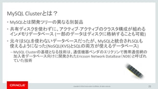 Copyright © 2016, Oracle and/or its affiliates. All rights reserved.
MySQL Clusterが向いているシステム
• 高可用性が求められるシステム
– 携帯電話の通信インフラを支えるために開発された技術がベース
– 単一障害点が無い構成
– 障害発生時に、アプリケーションは処理をリトライすれば存続したノードで処理を継続
• 同時多発的に大量のトランザクションが発生するシステム
– サーバー台数を増加することで負荷分散可能
• 参照処理だけでなく、更新処理に対しても拡張性が求められるシステム
– 自動的にデータをシャーディングし、更新処理についても負荷分散可能
21
 