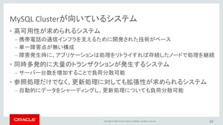 Copyright © 2016, Oracle and/or its affiliates. All rights reserved. 22
MySQL Clusterの特徴
• 永続性を持つインメモリテーブル ＋ ディスクテーブル
• 低レイテンシ
リアルタイム
• 自動シャーディング、マルチマスタ
• ACIDトランザクション、OLTPとリアルタイム分析
参照更新性能の
高い拡張性
• シェアードナッシング、単一障害点無し
• 自動復旧、オンラインメンテナンス
99.999% の可用性
• キー・バリュー型＋複雑なリレーショナルな処理
• SQL + Memcached + Node.js + JavaScript + Java + HTTP/REST & C++
SQL + NoSQL
• オープンソース＋商用版運用支援ツール
• 特殊なハードウェア不要、管理監視ツール群、サポート
低コスト
 