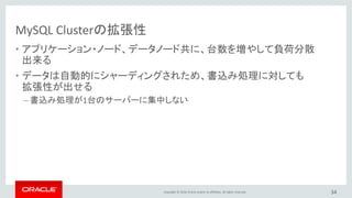 Copyright © 2016, Oracle and/or its affiliates. All rights reserved. 34
MySQL Clusterの拡張性 : 分間12億件の更新処理性能
0
5
10
15
20
25
2 4 6 8 10 12 14 16 18 20 22 24 26 28 30
MillionsofUPDATEsperSecond
MySQL Cluster Data Nodes
• MySQL Cluster 7.2
• NoSQL C++ API,
flexaSynch benchmark
• 30 x Intel E5-2600 Intel
Servers, 2 socket, 64GB
• ACIDトランザクション、
同期レプリケーション
• ほぼリニアに性能向上
http://www.mysql.com/why-mysql/white-papers/mysql-cluster-benchmarks-1-billion-writes-per-minute/
 