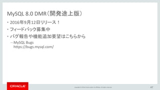 Copyright © 2016, Oracle and/or its affiliates. All rights reserved. 47
MySQL 8.0
UTF-8
• New! 最新のUnicode 9.0をサポート
• 国ごとの照合順序に対応中
– アクセント、濁音、破裂音の区別
– 大文字小文字の区別
• UCA DUCETをベース
（デフォルトUnicode照合基本テーブル）
• デフォルトキャラクターセットとしてのUTF8MB4
– MySQL 5.7の時からプロジェクト開始
– 性能影響を減らすための数々の改善
 