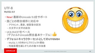 Copyright © 2016, Oracle and/or its affiliates. All rights reserved. 48
MySQL 8.0
JSON対応の拡張
• MySQL Document Store
• MySQL Shellを使ってMySQLを管理
– ワンストップDevOpsツール
– 好みの言語を選択可能：SQL、JavaScript、Python、・・・
 
