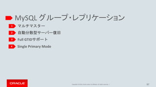 Copyright © 2016, Oracle and/or its affiliates. All rights reserved.
Single Primary Mode
• シングルメンバーが書き込み可能なマスター(PRIMARY)として動作して、
他のグループメンバーはホットスタンバイ(SECONDARY)として動作します。
– リーダー選択メカニズムにて、どのメンバーがPRIMARYとして動作すべきか、
判断して自動的にグループ内でコーディネートします。
• この新しいコンフィギュレーションモード導入の背後にある主な動機は、グループレプリ
ケーションユーザーに対して、ユーザーが使い慣れている非同期レプリケーションに
近い、シングルマスターレプリケーションの環境を選択出来るようにする為
97
+---------------------------------------+-------+
| Variable_name | Value |
+---------------------------------------+-------+
| group_replication_single_primary_mode | ON |
+---------------------------------------+-------+
+----------------------------------------------------+-------+
| Variable_name | Value |
+----------------------------------------------------+-------+
| group_replication_enforce_update_everywhere_checks | OFF |
+----------------------------------------------------+-------+
[1]: http://mysqlhighavailability.com/mysql-group-replication-for-mysql-5-7-15/
 