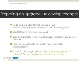 Copyright 2016 Severalnines AB
! Redo and undo log format changed - use
innodb_fast_shutdown=0 when you stop 5.6 for upgrade
! YEAR(2) format has been removed
! User-defined locks system has changed - multiple locks are now
possible
! ‘derived_merge’ optimizer switch may trigger SQL
incompatibility
! For full list of changes look at: http://dev.mysql.com/doc/
refman/5.7/en/upgrading-from-previous-series.html 
10
Preparing an upgrade - reviewing changes
 