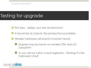 Copyright 2016 Severalnines AB
! First step - design your test environment
! It should be as close to the production as possible
! Weaker hardware will lead to incorrect results
! Queries may be slower on weaker CPU and I/O
subsystem
! or you will not catch a real regression - thinking it’s the
hardware’s fault
13
Testing for upgrade
 
