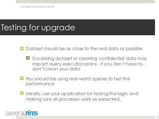 Copyright 2016 Severalnines AB
! Dataset should be as close to the real data as possible
! Scrubbing dataset or cleaning confidential data may
impact query execution plans - if you don’t have to,
don’t clean your data
! You should be using real-world queries to test the
performance
! Ideally, use your application for testing the logic and
making sure all processes work as expected.
14
Testing for upgrade
 