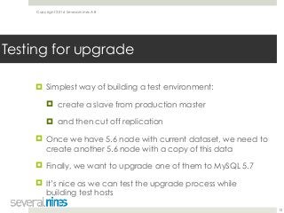 Copyright 2016 Severalnines AB
! Simplest way of building a test environment:
! create a slave from production master
! and then cut off replication
! Once we have 5.6 node with current dataset, we need to
create another 5.6 node with a copy of this data
! Finally, we want to upgrade one of them to MySQL 5.7
! It’s nice as we can test the upgrade process while
building test hosts
15
Testing for upgrade
 