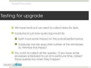 Copyright 2016 Severalnines AB
! We have hosts but we need to collect data for tests
! tcpdump or just slow query log would do
! both have some impact on the overall performance
! tcpdump can be executed outside of the database,
to minimize the impact
! You want to collect all the queries - if you have some
processes scheduled to run at a particular time, collect
those queries too when they happen
16
Testing for upgrade
 