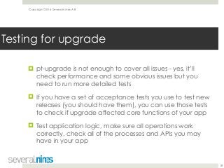 Copyright 2016 Severalnines AB
! pt-upgrade is not enough to cover all issues - yes, it’ll
check performance and some obvious issues but you
need to run more detailed tests
! If you have a set of acceptance tests you use to test new
releases (you should have them), you can use those tests
to check if upgrade affected core functions of your app
! Test application logic, make sure all operations work
correctly, check all of the processes and APIs you may
have in your app
18
Testing for upgrade
 