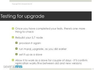 Copyright 2016 Severalnines AB
! Once you have completed your tests, there's one more
thing to check
! Rebuild your 5.7 node
! provision it again
! run mysql_upgrade, as you did earlier
! set it up as a slave
! Allow it to work as a slave for couple of days - it’ll confirm
replication works fine between old and new versions
19
Testing for upgrade
 