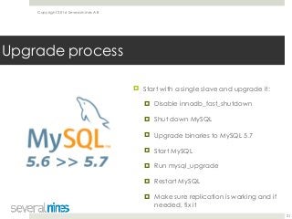 Copyright 2016 Severalnines AB
! Start with a single slave and upgrade it:
! Disable innodb_fast_shutdown
! Shut down MySQL
! Upgrade binaries to MySQL 5.7
! Start MySQL
! Run mysql_upgrade
! Restart MySQL
! Make sure replication is working and if
needed, fix it 
21
Upgrade process
 