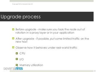 Copyright 2016 Severalnines AB
! Before upgrade - make sure you took the node out of
rotation in a proxy layer or in your application
! After upgrade - if possible, put some limited traffic on the
new host
! Observe how it behaves under real-world traffic
! CPU
! I/O
! Memory utilization
22
Upgrade process
 