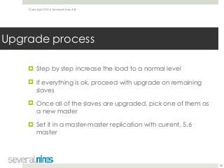 Copyright 2016 Severalnines AB
! Step by step increase the load to a normal level
! If everything is ok, proceed with upgrade on remaining
slaves
! Once all of the slaves are upgraded, pick one of them as
a new master
! Set it in a master-master replication with current, 5.6
master
23
Upgrade process
 