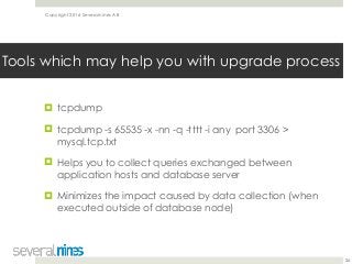 Copyright 2016 Severalnines AB
! tcpdump
! tcpdump -s 65535 -x -nn -q -tttt -i any port 3306 >
mysql.tcp.txt
! Helps you to collect queries exchanged between
application hosts and database server
! Minimizes the impact caused by data collection (when
executed outside of database node)
26
Tools which may help you with upgrade process
 
