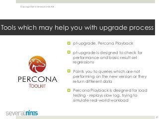 Copyright 2016 Severalnines AB
! pt-upgrade, Percona Playback
! pt-upgrade is designed to check for
performance and basic result set
regressions
! Points you to queries which are not
performing on the new version or they
return different data
! Percona Playback is designed for load
testing - replays slow log, trying to
simulate real-world workload
27
Tools which may help you with upgrade process
 