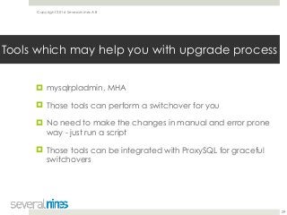 Copyright 2016 Severalnines AB
! mysqlrpladmin, MHA
! Those tools can perform a switchover for you
! No need to make the changes in manual and error prone
way - just run a script
! Those tools can be integrated with ProxySQL for graceful
switchovers
29
Tools which may help you with upgrade process
 