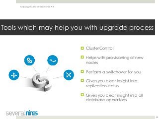 Copyright 2016 Severalnines AB
! ClusterControl
! Helps with provisioning of new
nodes
! Perform a switchover for you
! Gives you clear insight into
replication status
! Gives you clear insight into all
database operations
30
Tools which may help you with upgrade process
 