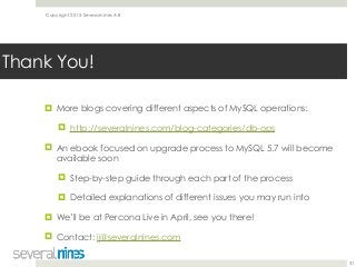 Copyright 2015 Severalnines AB
! More blogs covering different aspects of MySQL operations:
! http://severalnines.com/blog-categories/db-ops
! An ebook focused on upgrade process to MySQL 5.7 will become
available soon
! Step-by-step guide through each part of the process
! Detailed explanations of different issues you may run into
! We’ll be at Percona Live in April, see you there!
! Contact: jj@severalnines.com 
31
Thank You!
 