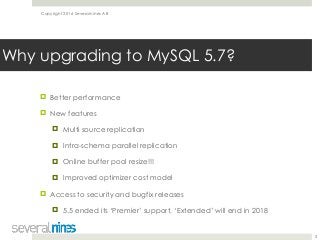 Copyright 2016 Severalnines AB
! Better performance
! New features
! Multi source replication
! Intra-schema parallel replication
! Online buffer pool resize!!!
! Improved optimizer cost model
! Access to security and bugfix releases
! 5.5 ended its ‘Premier’ support, ‘Extended’ will end in 2018 
5
Why upgrading to MySQL 5.7?
 