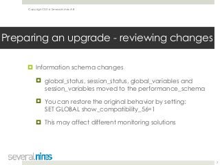 Copyright 2016 Severalnines AB
! Information schema changes
! global_status, session_status, global_variables and
session_variables moved to the performance_schema
! You can restore the original behavior by setting: 
SET GLOBAL show_compatibility_56=1
! This may affect different monitoring solutions
7
Preparing an upgrade - reviewing changes
 
