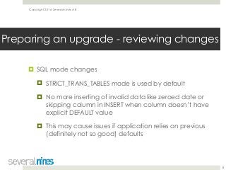 Copyright 2016 Severalnines AB
! SQL mode changes
! STRICT_TRANS_TABLES mode is used by default
! No more inserting of invalid data like zeroed date or
skipping column in INSERT when column doesn’t have
explicit DEFAULT value
! This may cause issues if application relies on previous
(definitely not so good) defaults
8
Preparing an upgrade - reviewing changes
 