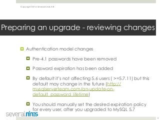 Copyright 2016 Severalnines AB
! Authentication model changes
! Pre-4.1 passwords have been removed
! Password expiration has been added
! By default it’s not affecting 5.6 users ( >=5.7.11) but this
default may change in the future (http://
mysqlserverteam.com/an-update-on-
default_password_lifetime)
! You should manually set the desired expiration policy
for every user, after you upgraded to MySQL 5.7
9
Preparing an upgrade - reviewing changes
 
