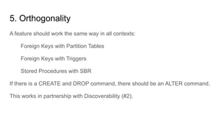5. Orthogonality
A feature should work the same way in all contexts:
Foreign Keys with Partition Tables
Foreign Keys with Triggers
Stored Procedures with SBR
If there is a CREATE and DROP command, there should be an ALTER command.
This works in partnership with Discoverability (#2).
 