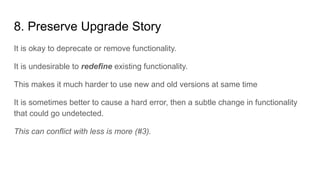 8. Preserve Upgrade Story
It is okay to deprecate or remove functionality.
It is undesirable to redefine existing functionality.
This makes it much harder to use new and old versions at same time
It is sometimes better to cause a hard error, then a subtle change in functionality
that could go undetected.
This can conflict with less is more (#3).
 