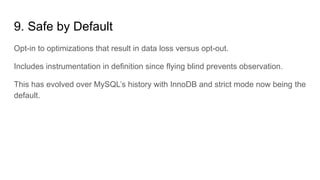 9. Safe by Default
Opt-in to optimizations that result in data loss versus opt-out.
Includes instrumentation in definition since flying blind prevents observation.
This has evolved over MySQL’s history with InnoDB and strict mode now being the
default.
 