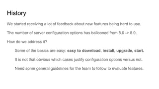 History
We started receiving a lot of feedback about new features being hard to use.
The number of server configuration options has ballooned from 5.0 -> 8.0.
How do we address it?
Some of the basics are easy: easy to download, install, upgrade, start.
It is not that obvious which cases justify configuration options versus not.
Need some general guidelines for the team to follow to evaluate features.
 