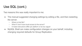 Use SQL (cont.)
Two reasons this was really important to me:
● The manual suggested changing settings by editing a file, and then restarting
the server.
○ Where is that file?
○ What if I don’t have local access to the server?
○ It made instructions differ per platform or be too vague!
● MySQL Shell can make configuration changes on your behalf, including
changing required defaults for Group Replication.
 
