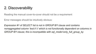 2. Discoverability
Reading the manual cover-to-cover should not be a requirement
Error messages should be intuitively obvious:
Expression #1 of SELECT list is not in GROUP BY clause and contains
nonaggregated column ‘test.t1.t’ which is not functionally dependent on columns in
GROUP BY clause; this is incompatible with sql_mode=only_full_group_by
 