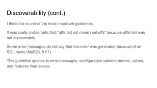 Discoverability (cont.)
I think this is one of the most important guidelines.
It was really problematic that “utf8 did not mean real utf8” because utf8mb4 was
not discoverable.
Some error messages do not say that this error was generated because of an
SQL mode (MySQL 9.0?)
This guideline applies to error messages, configuration variable names, values,
and features themselves.
 