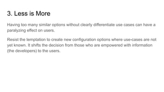 3. Less is More
Having too many similar options without clearly differentiate use cases can have a
paralyzing effect on users.
Resist the temptation to create new configuration options where use-cases are not
yet known. It shifts the decision from those who are empowered with information
(the developers) to the users.
 