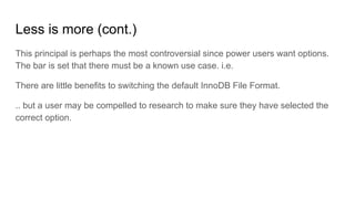 Less is more (cont.)
This principal is perhaps the most controversial since power users want options.
The bar is set that there must be a known use case. i.e.
There are little benefits to switching the default InnoDB File Format.
.. but a user may be compelled to research to make sure they have selected the
correct option.
 