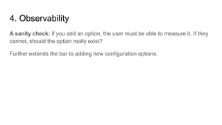 4. Observability
A sanity check: if you add an option, the user must be able to measure it. If they
cannot, should the option really exist?
Further extends the bar to adding new configuration options.
 