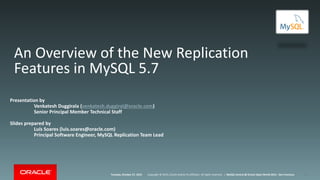 Copyright © 2015, Oracle and/or its affiliates. All rights reserved. |Tuesday, October 27, 2015 MySQL Central @ Oracle Open World 2015 - San Francisco
An Overview of the New Replication
Features in MySQL 5.7
Presentation by
Venkatesh Duggirala (venkatesh.duggiral@oracle.com)
Senior Principal Member Technical Staff
Slides prepared by
Luís Soares (luis.soares@oracle.com)
Principal Software Engineer, MySQL Replication Team Lead
1
 