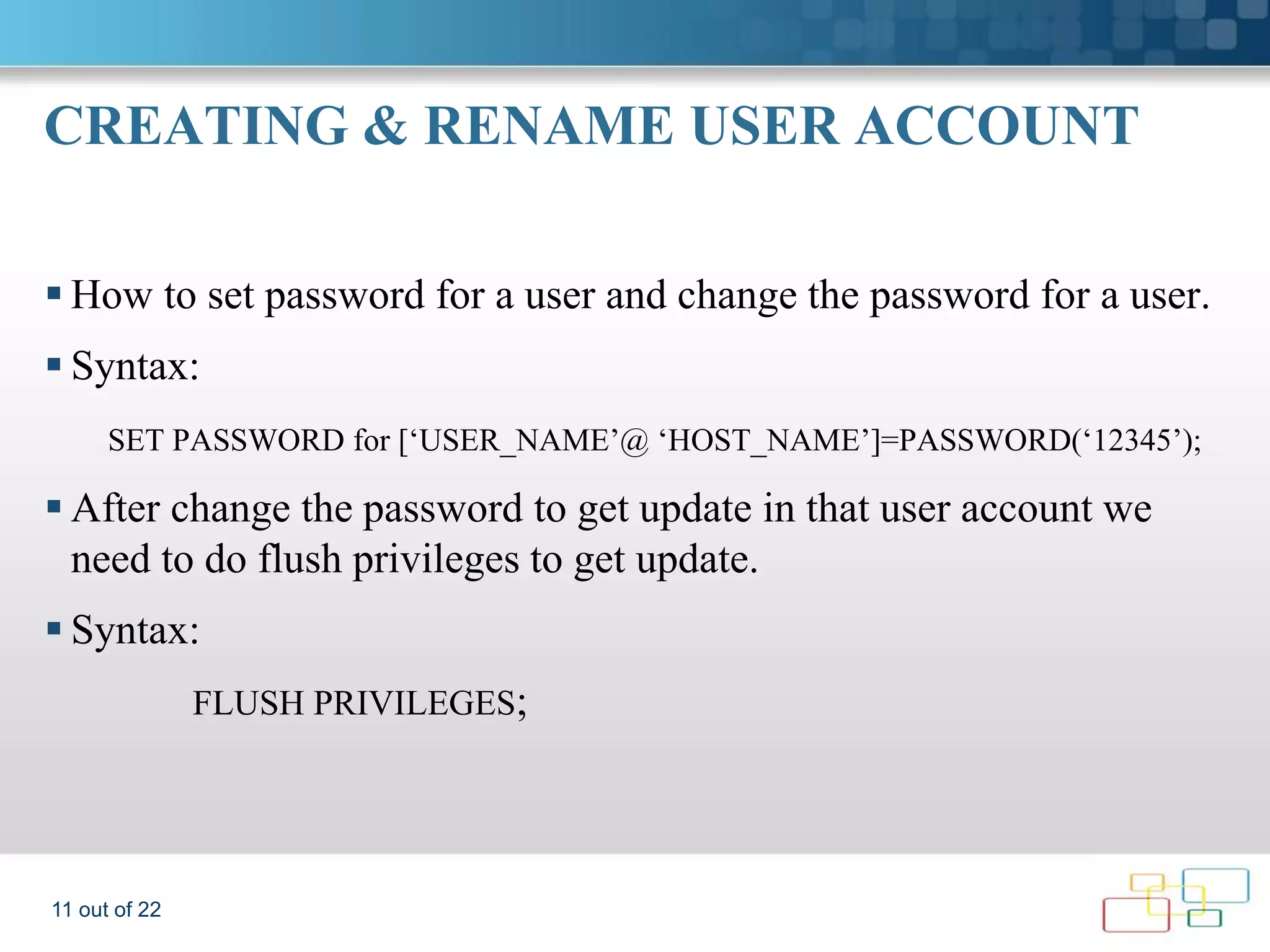 CREATING & RENAME USER ACCOUNT  How to set password for a user and change the password for a user.  Syntax: SET PASSWORD for [‘USER_NAME’@ ‘HOST_NAME’]=PASSWORD(‘12345’);  After change the password to get update in that user account we need to do flush privileges to get update.  Syntax: FLUSH PRIVILEGES; 11 out of 22 