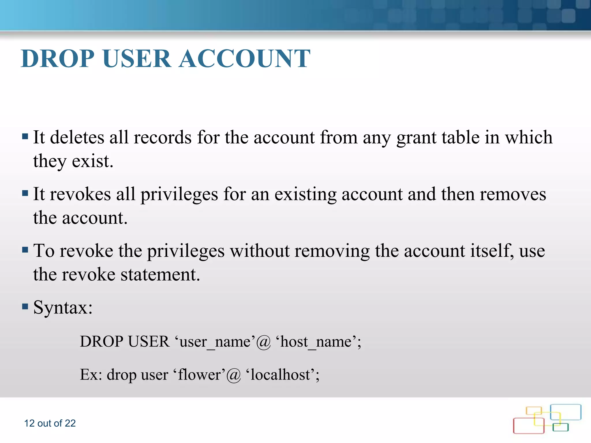 DROP USER ACCOUNT  It deletes all records for the account from any grant table in which they exist.  It revokes all privileges for an existing account and then removes the account.  To revoke the privileges without removing the account itself, use the revoke statement.  Syntax: DROP USER ‘user_name’@ ‘host_name’; Ex: drop user ‘flower’@ ‘localhost’; 12 out of 22 