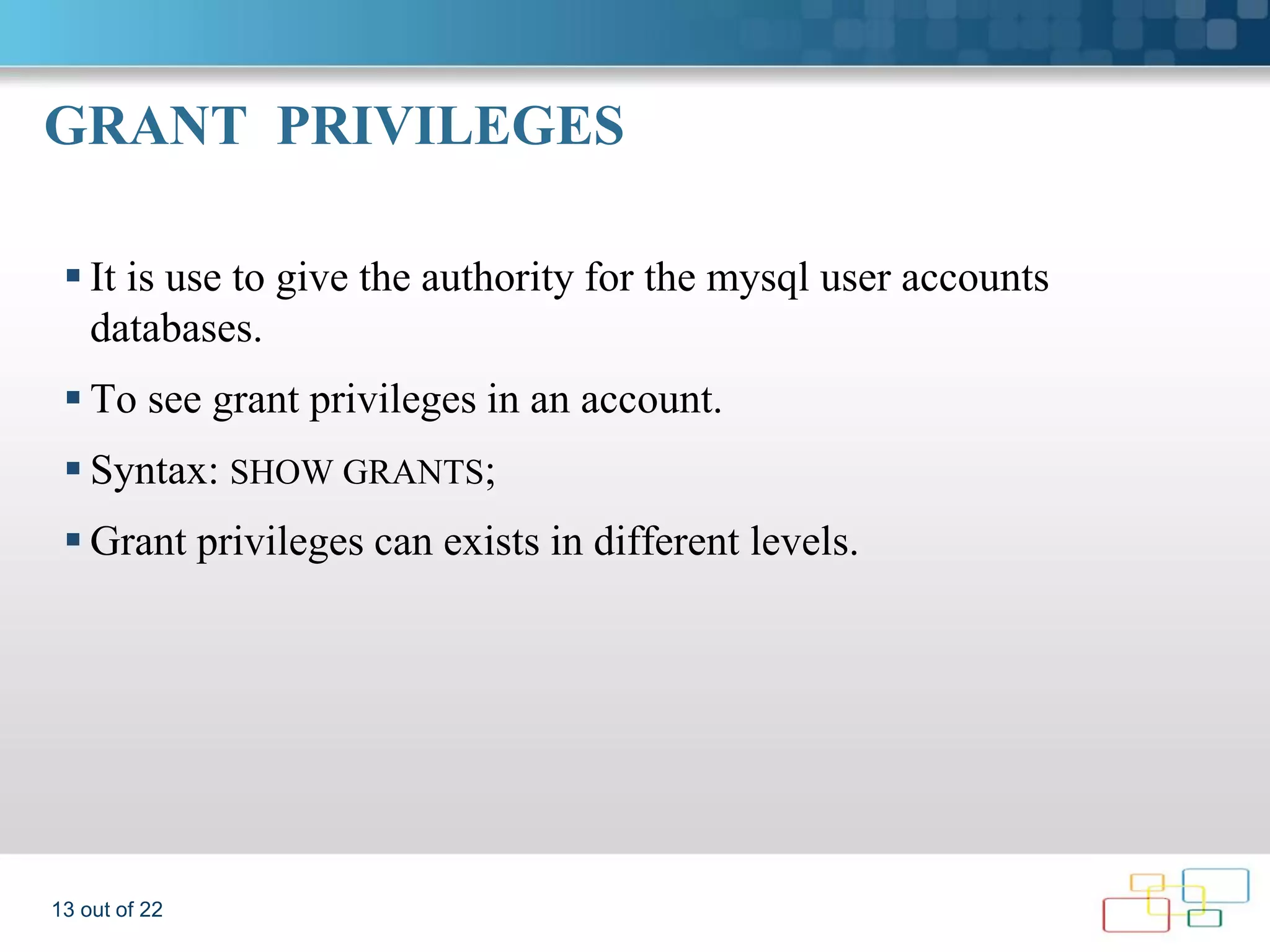 GRANT PRIVILEGES  It is use to give the authority for the mysql user accounts databases.  To see grant privileges in an account.  Syntax: SHOW GRANTS;  Grant privileges can exists in different levels. 13 out of 22 