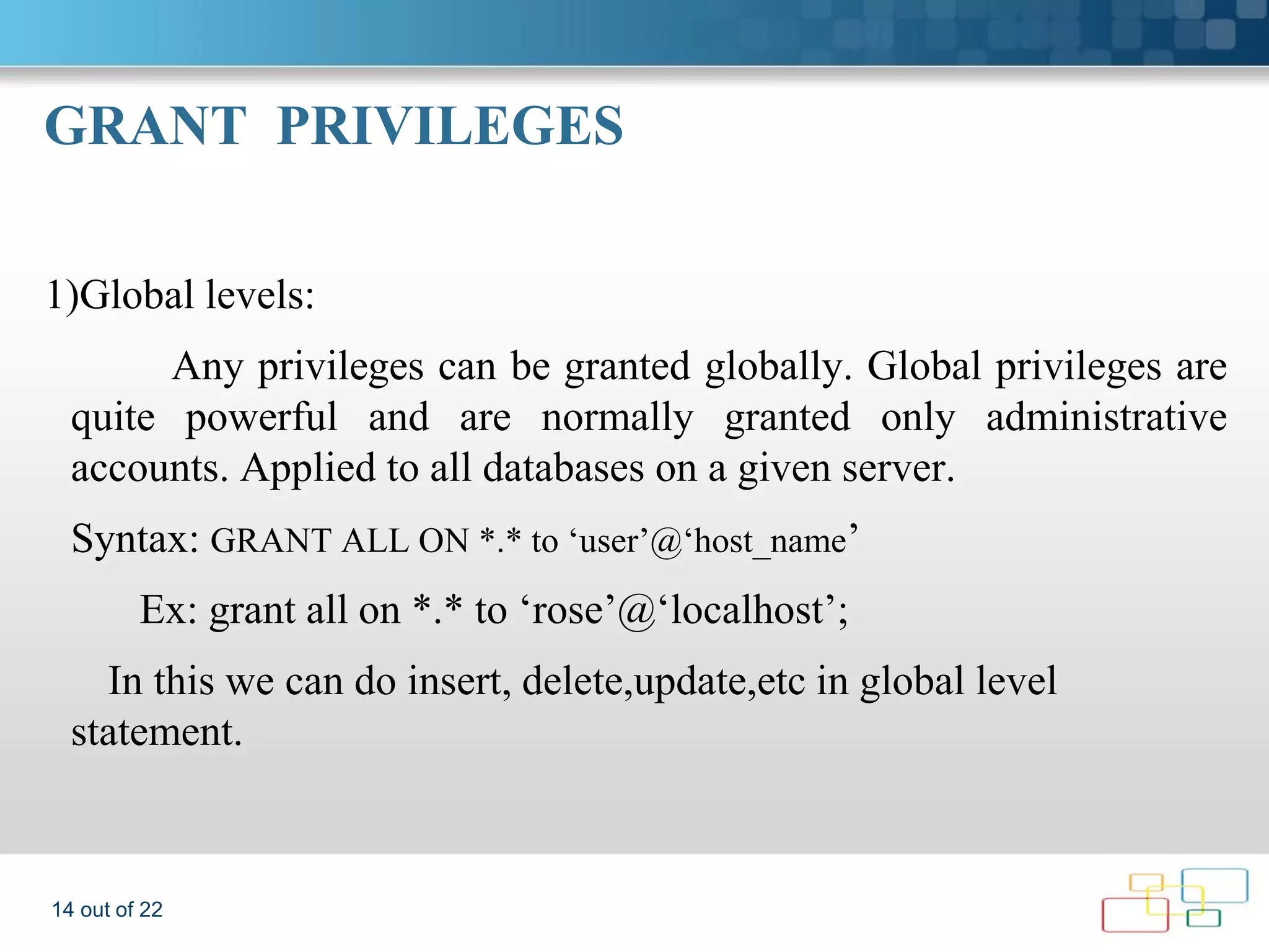 GRANT PRIVILEGES 1)Global levels: Any privileges can be granted globally. Global privileges are quite powerful and are normally granted only administrative accounts. Applied to all databases on a given server. Syntax: GRANT ALL ON *.* to ‘user’@‘host_name’ Ex: grant all on *.* to ‘rose’@‘localhost’; In this we can do insert, delete,update,etc in global level statement. 14 out of 22 