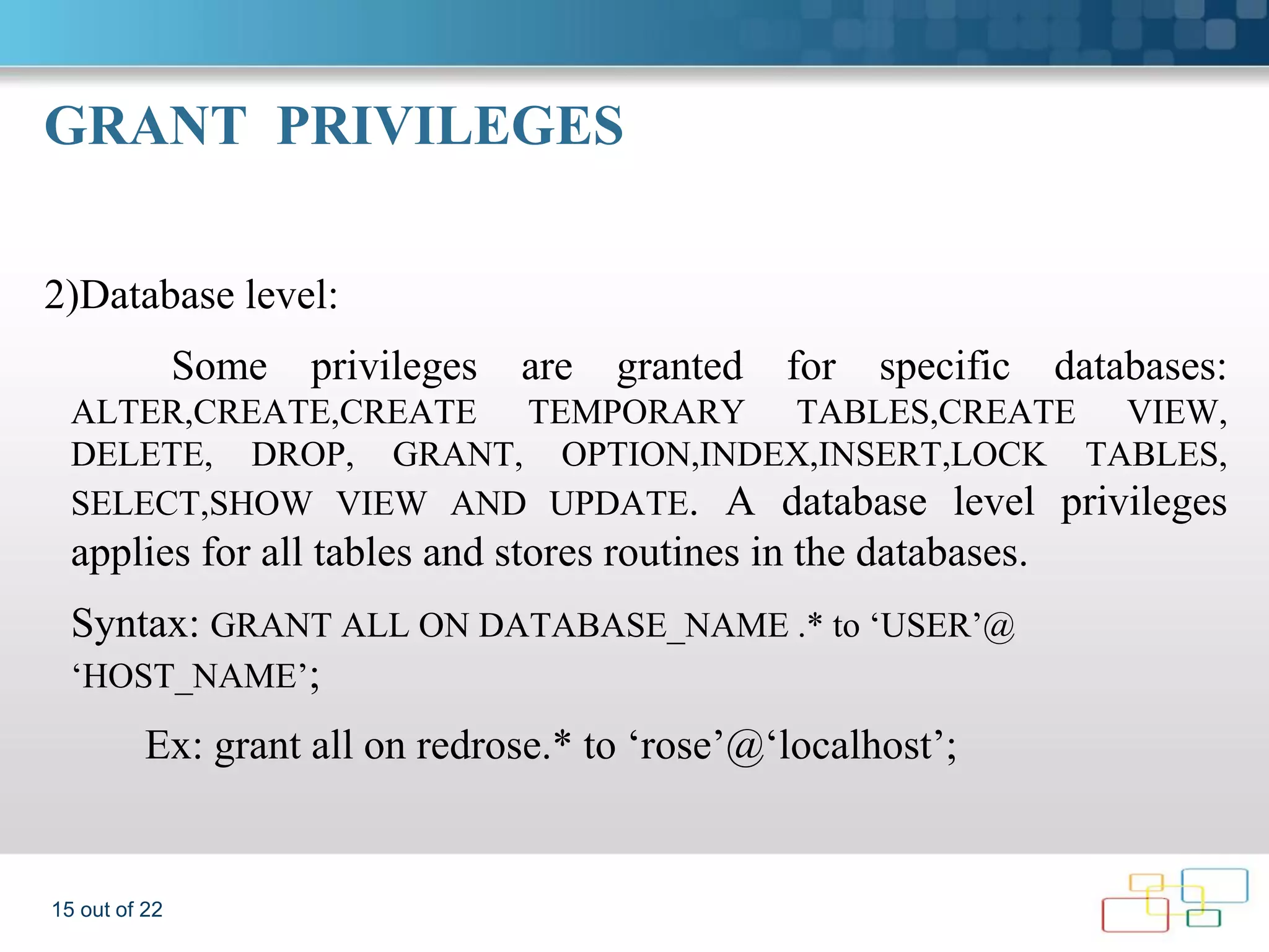 GRANT PRIVILEGES 2)Database level: Some privileges are granted for specific databases: ALTER,CREATE,CREATE TEMPORARY TABLES,CREATE VIEW, DELETE, DROP, GRANT, OPTION,INDEX,INSERT,LOCK TABLES, SELECT,SHOW VIEW AND UPDATE. A database level privileges applies for all tables and stores routines in the databases. Syntax: GRANT ALL ON DATABASE_NAME .* to ‘USER’@ ‘HOST_NAME’; Ex: grant all on redrose.* to ‘rose’@‘localhost’; 15 out of 22 